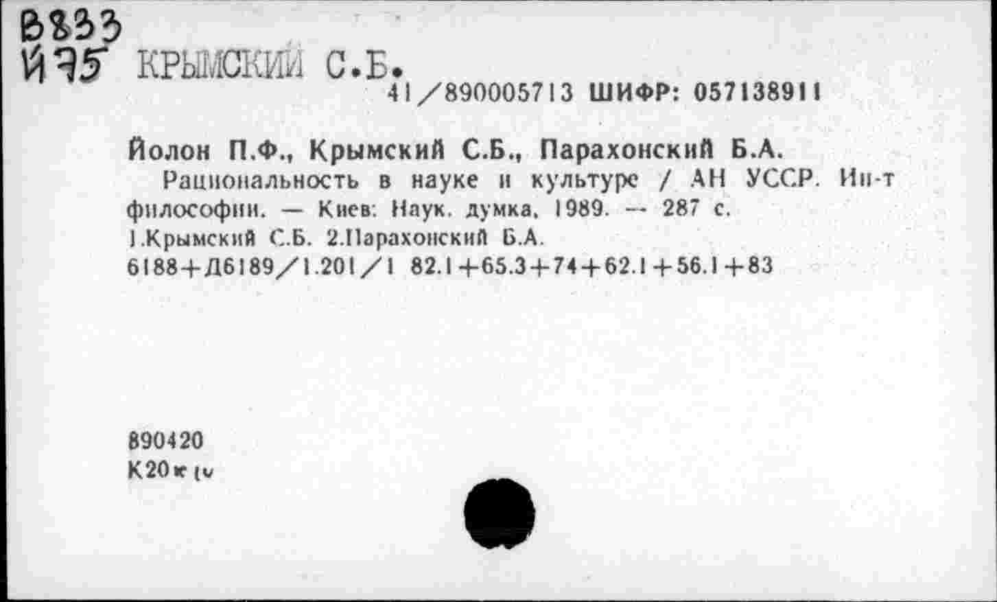 ﻿ъъъъ
КРЫЖКИИ
С»Б»
41/890005713 ШИФР: 057138911
Полон П.Ф., Крымский С.Б., Парахонский Б.А.
Рациональность в науке и культуре / АН УССР. Ин-т философии. — Киев. Наук, думка, 1989. — 287 с.
).Крымский С.Б. 2.Парахонский Б.А.
6188 +Дб 189/1.201/1 82.1+65.3 + 74 + 62.1+56.1+83
890420
К20 к (и